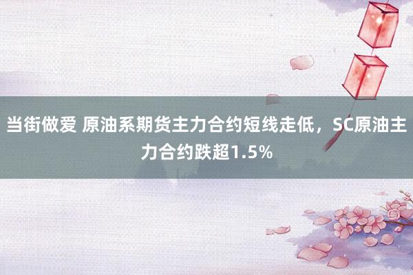 当街做爱 原油系期货主力合约短线走低，SC原油主力合约跌超1.5%