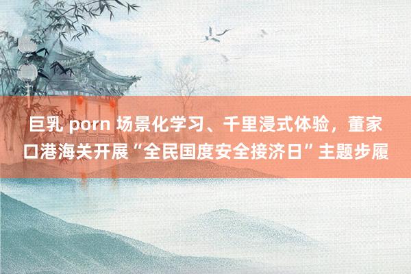 巨乳 porn 场景化学习、千里浸式体验，董家口港海关开展“全民国度安全接济日”主题步履