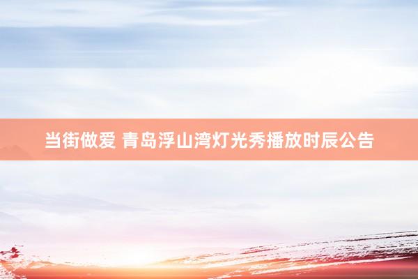 当街做爱 青岛浮山湾灯光秀播放时辰公告