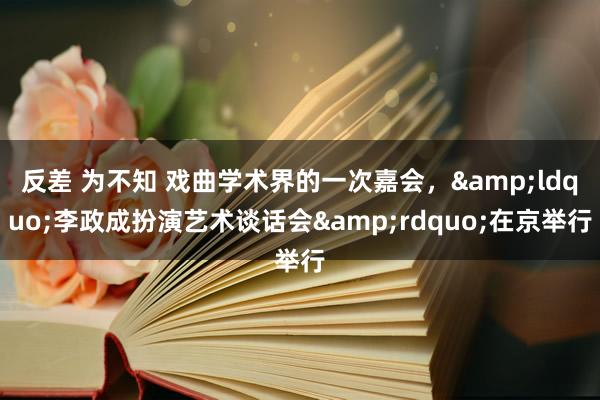 反差 为不知 戏曲学术界的一次嘉会，&ldquo;李政成扮演艺术谈话会&rdquo;在京举行