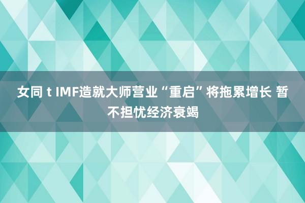 女同 t IMF造就大师营业“重启”将拖累增长 暂不担忧经济衰竭
