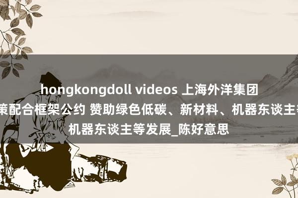 hongkongdoll videos 上海外洋集团与宝山区签署政策配合框架公约 赞助绿色低碳、新材料、机器东谈主等发展_陈好意思