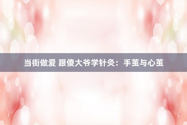 当街做爱 跟傻大爷学针灸：手茧与心茧