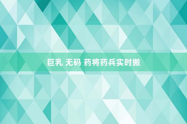 巨乳 无码 药将药兵实时搬