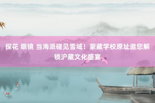 探花 眼镜 当海派碰见雪域！蒙藏学校原址邀您解锁沪藏文化盛宴