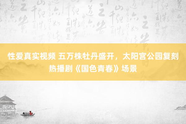 性爱真实视频 五万株牡丹盛开，太阳宫公园复刻热播剧《国色青春》场景