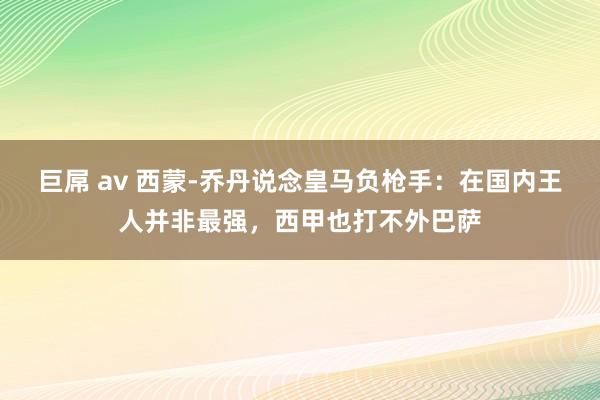 巨屌 av 西蒙-乔丹说念皇马负枪手：在国内王人并非最强，西甲也打不外巴萨