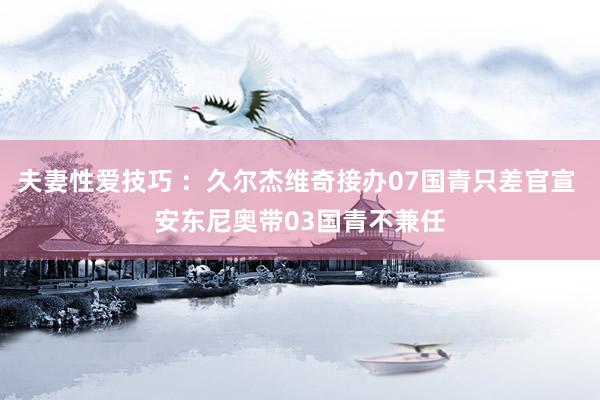夫妻性爱技巧 ：久尔杰维奇接办07国青只差官宣 安东尼奥带03国青不兼任