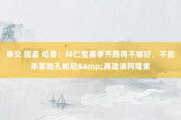 拳交 國產 哈曼：拜仁整赛季齐踢得不够好，不扼杀罢黜孔帕尼&再邀请阿隆索