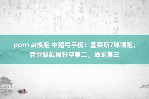 porn ai换脸 中超弓手榜：基莱斯7球领跑，克雷桑戴帽升至第二，谭龙第三