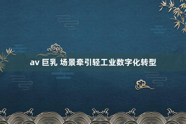 av 巨乳 场景牵引轻工业数字化转型