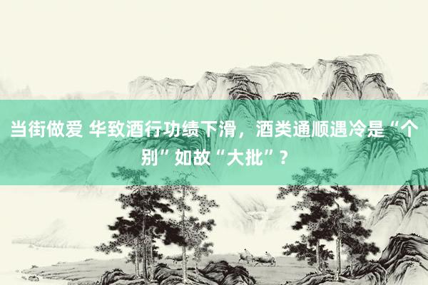 当街做爱 华致酒行功绩下滑，酒类通顺遇冷是“个别”如故“大批”？