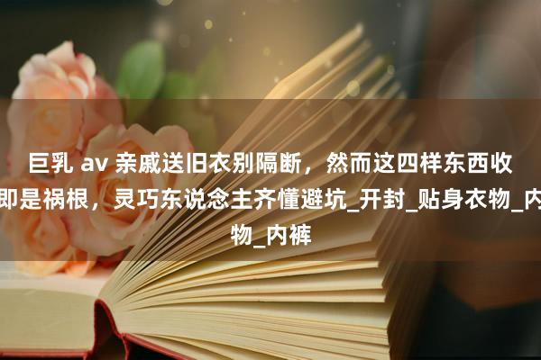 巨乳 av 亲戚送旧衣别隔断，然而这四样东西收下即是祸根，灵巧东说念主齐懂避坑_开封_贴身衣物_内裤
