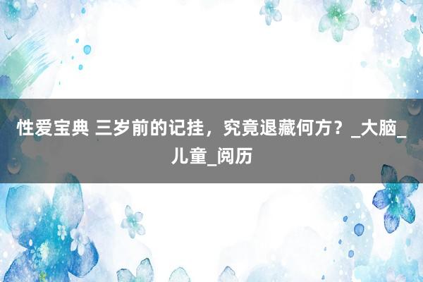 性爱宝典 三岁前的记挂，究竟退藏何方？_大脑_儿童_阅历