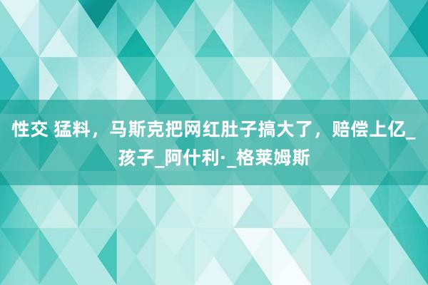 性交 猛料，马斯克把网红肚子搞大了，赔偿上亿_孩子_阿什利·_格莱姆斯