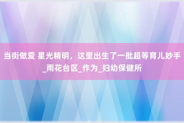 当街做爱 星光精明，这里出生了一批超等育儿妙手_雨花台区_作为_妇幼保健所