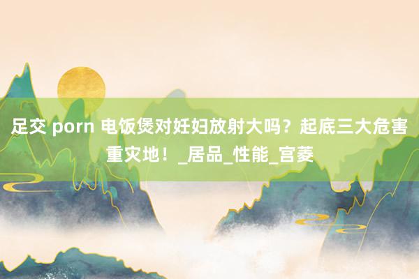 足交 porn 电饭煲对妊妇放射大吗？起底三大危害重灾地！_居品_性能_宫菱