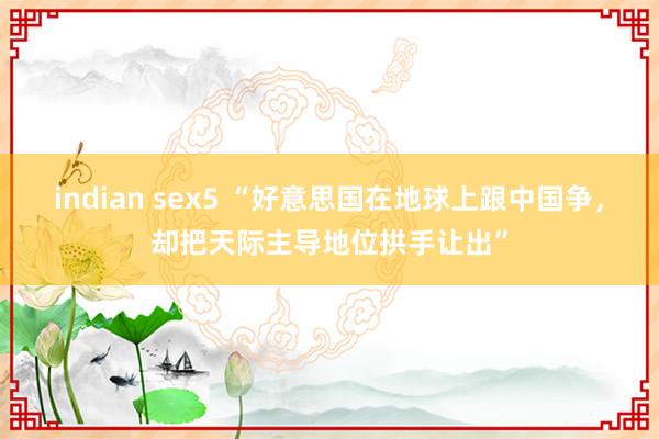 indian sex5 “好意思国在地球上跟中国争，却把天际主导地位拱手让出”