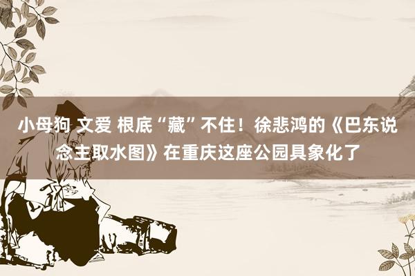 小母狗 文爱 根底“藏”不住！徐悲鸿的《巴东说念主取水图》在重庆这座公园具象化了