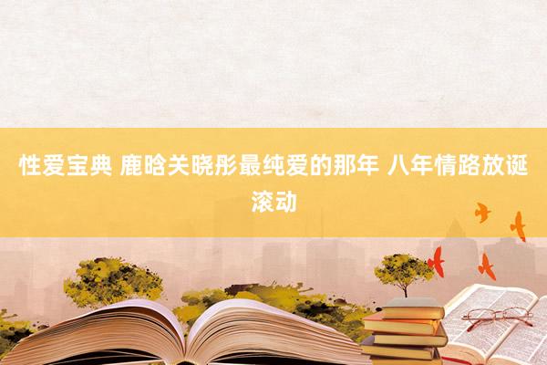 性爱宝典 鹿晗关晓彤最纯爱的那年 八年情路放诞滚动