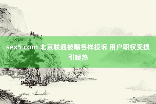 sex5 com 北京联通被曝各样投诉 用户职权受损引暖热
