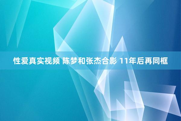 性爱真实视频 陈梦和张杰合影 11年后再同框