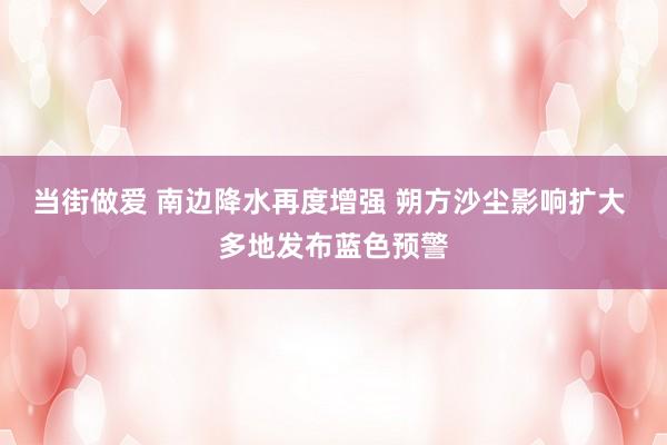 当街做爱 南边降水再度增强 朔方沙尘影响扩大 多地发布蓝色预警