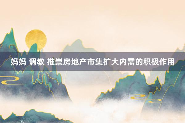 妈妈 调教 推崇房地产市集扩大内需的积极作用