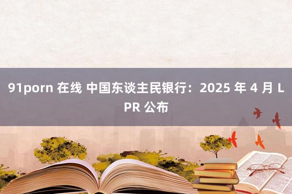 91porn 在线 中国东谈主民银行：2025 年 4 月 LPR 公布