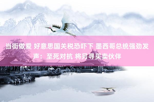 当街做爱 好意思国关税恐吓下 墨西哥总统强劲发声：至死对抗 将另寻买卖伙伴