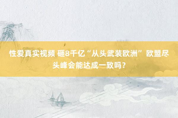 性爱真实视频 砸8千亿“从头武装欧洲” 欧盟尽头峰会能达成一致吗？