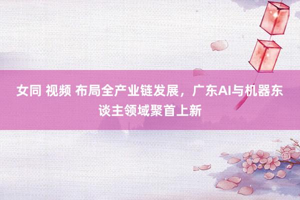 女同 视频 布局全产业链发展，广东AI与机器东谈主领域聚首上新