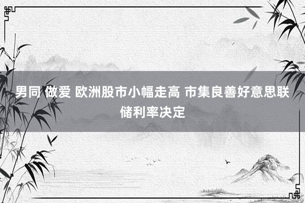 男同 做爱 欧洲股市小幅走高 市集良善好意思联储利率决定