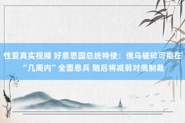 性爱真实视频 好意思国总统特使：俄乌破碎可能在“几周内”全面息兵 随后将减弱对俄制裁