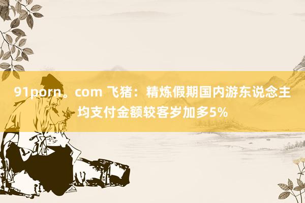 91porn。com 飞猪：精炼假期国内游东说念主均支付金额较客岁加多5%