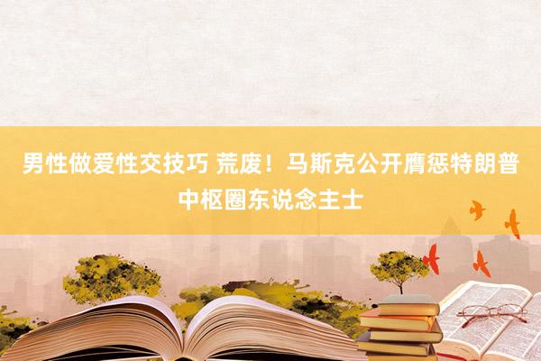 男性做爱性交技巧 荒废！马斯克公开膺惩特朗普中枢圈东说念主士