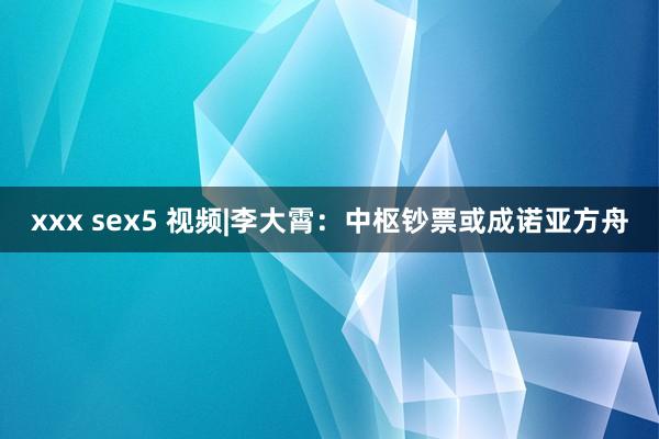 xxx sex5 视频|李大霄：中枢钞票或成诺亚方舟