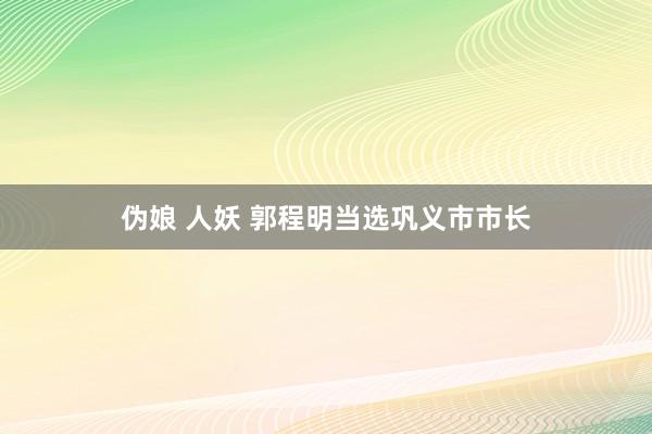 伪娘 人妖 郭程明当选巩义市市长