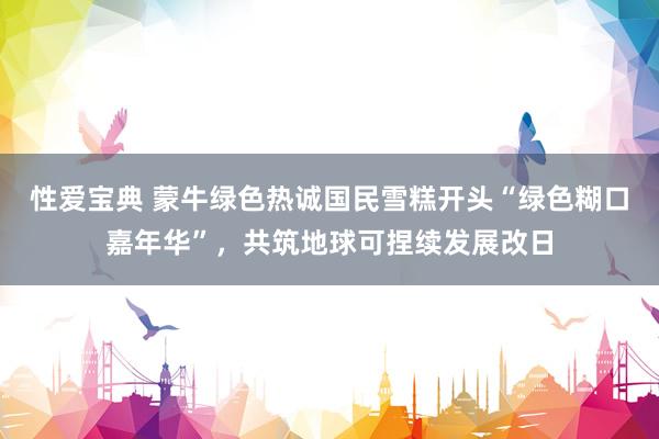 性爱宝典 蒙牛绿色热诚国民雪糕开头“绿色糊口嘉年华”，共筑地球可捏续发展改日