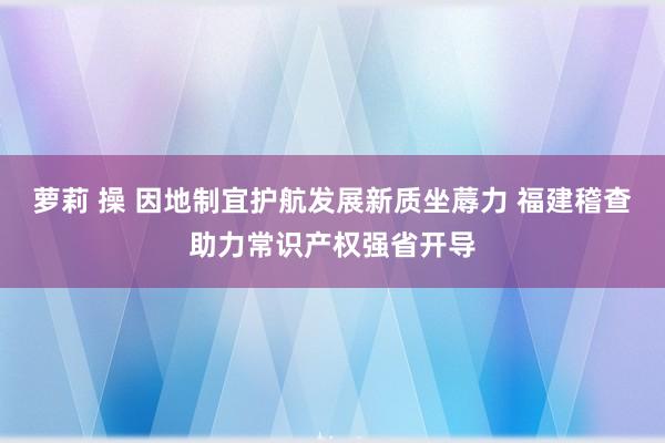 萝莉 操 因地制宜护航发展新质坐蓐力 福建稽查助力常识产权强省开导