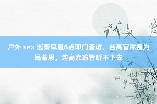 户外 sex 巡警早晨6点叩门查访，台高官称是为民着思，连高嘉瑜皆听不下去