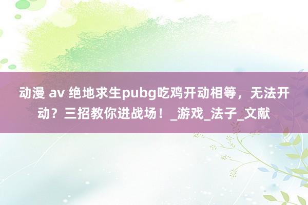 动漫 av 绝地求生pubg吃鸡开动相等，无法开动？三招教你进战场！_游戏_法子_文献