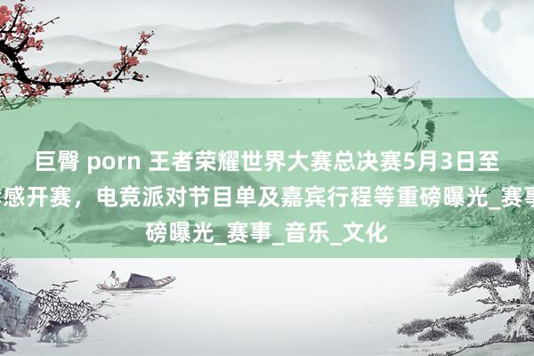 巨臀 porn 王者荣耀世界大赛总决赛5月3日至4日在湖北孝感开赛，电竞派对节目单及嘉宾行程等重磅曝光_赛事_音乐_文化