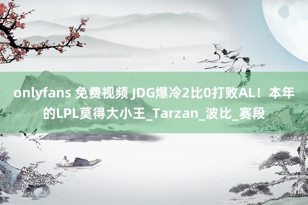 onlyfans 免费视频 JDG爆冷2比0打败AL！本年的LPL莫得大小王_Tarzan_波比_赛段