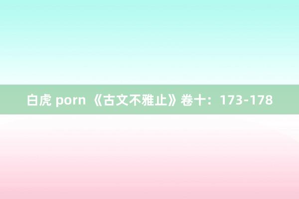 白虎 porn 《古文不雅止》卷十：173-178