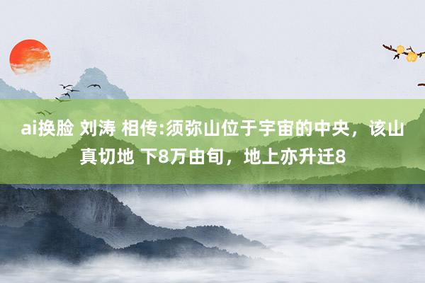 ai换脸 刘涛 相传:须弥山位于宇宙的中央，该山真切地 下8万由旬，地上亦升迁8