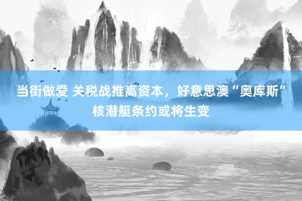 当街做爱 关税战推高资本，好意思澳“奥库斯”核潜艇条约或将生变