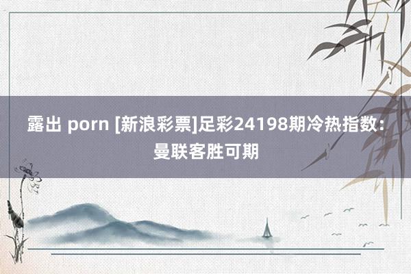露出 porn [新浪彩票]足彩24198期冷热指数：曼联客胜可期