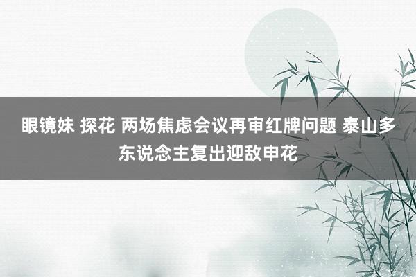 眼镜妹 探花 两场焦虑会议再审红牌问题 泰山多东说念主复出迎敌申花