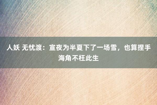 人妖 无忧渡：宣夜为半夏下了一场雪，也算捏手海角不枉此生